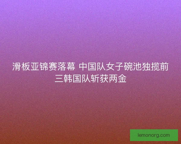 滑板亚锦赛落幕 中国队女子碗池独揽前三韩国队斩获两金 滑板亚锦赛落幕 中国队女子碗池独揽前三韩国队斩获两金