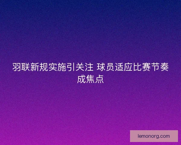 羽联新规实施引关注 球员适应比赛节奏成焦点 羽联新规实施引关注 球员适应比赛节奏成焦点