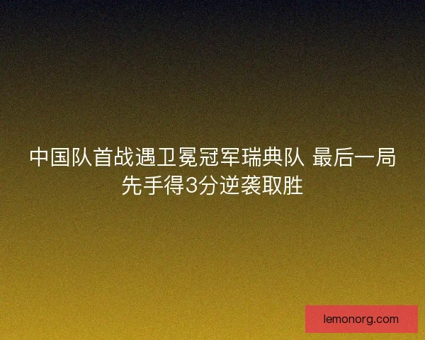 中国队首战遇卫冕冠军瑞典队 最后一局先手得3分逆袭取胜