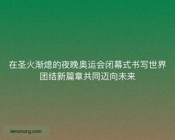 在圣火渐熄的夜晚奥运会闭幕式书写世界团结新篇章共同迈向未来