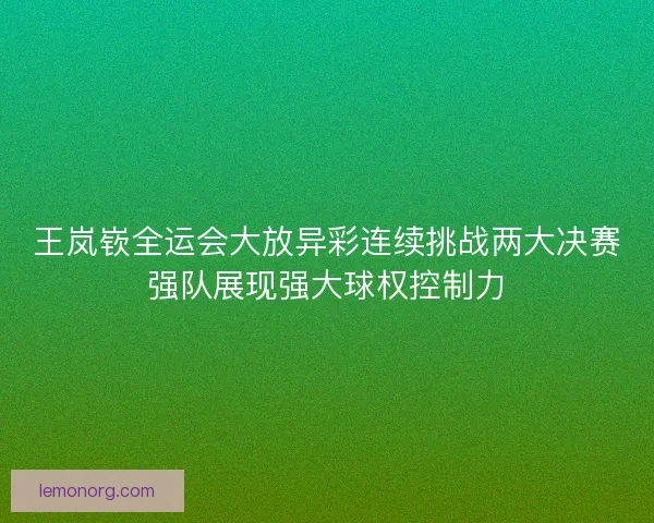 王岚嵚全运会大放异彩连续挑战两大决赛强队展现强大球权控制力
