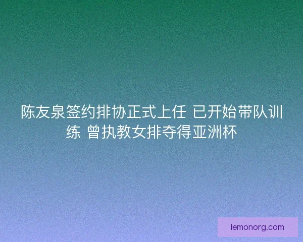 陈友泉签约排协正式上任 已开始带队训练 曾执教女排夺得亚洲杯 陈友泉签约排协正式上任 已开始带队训练 曾执教女排夺得亚洲杯