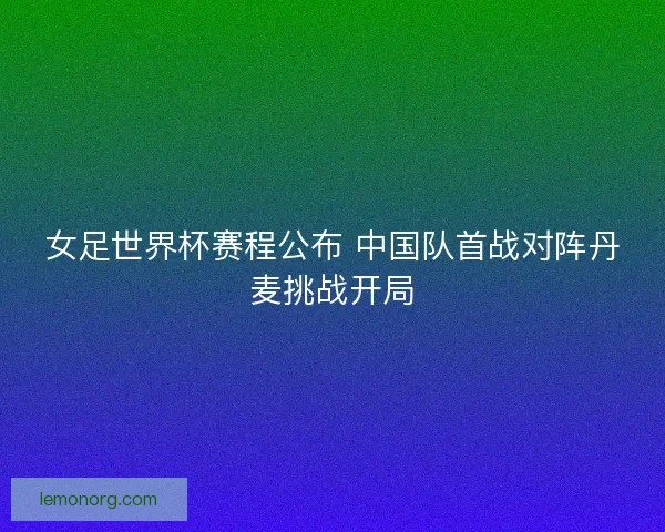 女足世界杯赛程公布 中国队首战对阵丹麦挑战开局 女足世界杯赛程公布 中国队首战对阵丹麦挑战开局